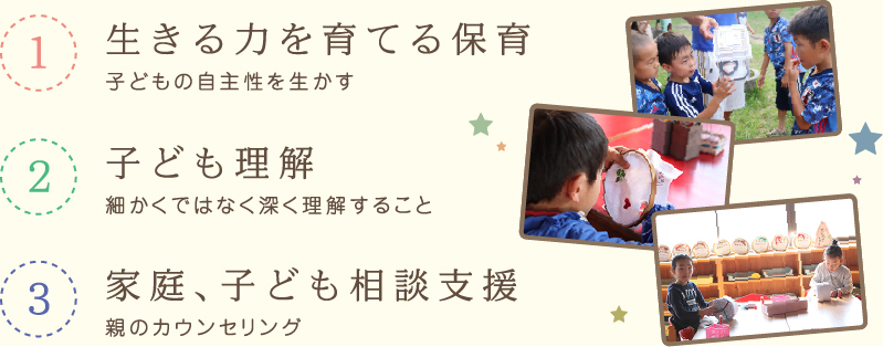 1 生きる力を育てる保育 子どもの自主性を生かす 2 子ども理解 細かくではなく深く理解すること 3 家庭、子ども相談支援 親のカウンセリング